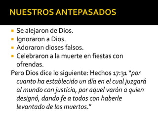 NUESTROS ANTEPASADOSSe alejaron de Dios.Ignoraron a Dios.Adoraron dioses falsos.Celebraron a la muerte en fiestas con ofrendas.Pero Dios dice lo siguiente: Hechos 17:31 “por cuanto ha establecido un día en el cual juzgará al mundo con justicia, por aquel varón a quien designó, dando fe a todos con haberle levantado de los muertos.”