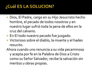 ¿Cuál ES LA SOLUCION?Dios, El Padre, cargo en su Hijo Jesucristo hecho hombre, el pecado de todos nosotros y en nuestro lugar sufrió toda la pena de ellos en la cruz del calvario.En El todo nuestro pecado fue juzgado.Victorioso sobre el diablo, la muerte y el hades resucito.Ahora cuando uno renuncia a su vida pecaminosa y acepta por fe en la Palabra de Dios a Cristo como su Señor Salvador, recibe la salvación sin meritos u obras propias.