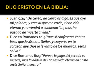 DIJO CRISTO EN LA BIBLIA:Juan 5:24 “De cierto, de cierto os digo: El que oye mi palabra, y cree al que me envió, tiene vida eterna; y no vendrá a condenación, mas ha pasado de muerte a vida.”Dice en Romanos 10:9 “que si confesares con tu boca que Jesús es el Señor, y creyeres en tu corazón que Dios le levantó de los muertos, serás salvo.”Dice Romanos 6:23 “Porque la paga del pecado es muerte, mas la dádiva de Dios es vida eterna en Cristo Jesús Señor nuestro.” 