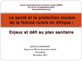 Forum International de la femme rurale (ARWF)
Du 10 au 12 décembre 2013
Yaoundé (Cameroun)

La santé et la protection sociale
de la femme rurale en Afrique :
Enjeux et défi au plan sanitaire

Joël Ych. NGOUNDE
Expert en Micro-Assurance Santé
Consultant
décembre 2013

 