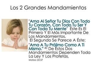 Los 2 GrandesMandamientos"Ama Al Señor Tu Dios Con Todo Tu Corazón, Con Todo Tu Ser Y Con Toda Tu Mente"  Éste Es El Primero Y El Más Importante De Los Mandamientos. El Segundo Se Parece A Éste: "Ama A Tu Prójimo Como A Ti Mismo."40 De Estos Dos Mandamientos Dependen Toda La Ley Y Los Profetas. Mateo 22:37