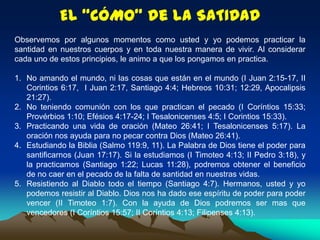 El “CÓMO” de la SATIDAD
Observemos por algunos momentos como usted y yo podemos practicar la
santidad en nuestros cuerpos y en toda nuestra manera de vivir. Al considerar
cada uno de estos principios, le animo a que los pongamos en practica.
1. No amando el mundo, ni las cosas que están en el mundo (I Juan 2:15-17, II
Corintios 6:17, I Juan 2:17, Santiago 4:4; Hebreos 10:31; 12:29, Apocalipsis
21:27).
2. No teniendo comunión con los que practican el pecado (I Coríntios 15:33;
Provérbios 1:10; Efésios 4:17-24; I Tesalonicenses 4:5; I Corintios 15:33).
3. Practicando una vida de oración (Mateo 26:41; I Tesalonicenses 5:17). La
oración nos ayuda para no pecar contra Dios (Mateo 26:41).
4. Estudiando la Biblia (Salmo 119:9, 11). La Palabra de Dios tiene el poder para
santificarnos (Juan 17:17). Si la estudiamos (I Timoteo 4:13; II Pedro 3:18), y
la practicamos (Santiago 1:22; Lucas 11:28), podremos obtener el beneficio
de no caer en el pecado de la falta de santidad en nuestras vidas.
5. Resistiendo al Diablo todo el tiempo (Santiago 4:7). Hermanos, usted y yo
podemos resistir al Diablo. Dios nos ha dado ese espíritu de poder para poder
vencer (II Timoteo 1:7). Con la ayuda de Dios podremos ser mas que
vencedores (I Coríntios 15:57; II Coríntios 4:13; Filipenses 4:13).
 