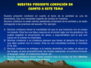 Nuestra presente condición en
cuanto a este tema
Nuestra presente condición en cuanto al tema de la santidad es una de
lamentarse, hay una necesidad urgente de cambio en nosotros.
Muchos cristianos no están siendo obedientes al llamado de la santidad y se están
entregando a las practicas del pecado. Por ejemplo:
A. Muchos cristianos tienen la mentalidad de que lo que hacemos con el cuerpo
no importa. Esta fue una falsa creencia en el primer siglo con los gnósticos, los
cuales negaban la encarnación de Jesús, y argumentaban que lo que uno
hacia con el cuerpo no importaba.
B. Muchos cristianos y no cristianos piensan que tienen el derecho de hacer lo
que ellos quieran con el cuerpo. Esta es una mentalidad errónea (I Corintios
6:19- 20).
C. Muchos cristianos se entregan a la bebida alcohólica, los bailes, el abuso de
las drogas, el sexo prematrimonial, las modas indecentes, la conducta inmoral,
el lenguaje vulgar, el cristianismo liberal, etc.
D. Muchos predicadores tienen miedo predicar todo el consejo de Dios (Hechos
20:27) con relación al tema de la santidad.
 