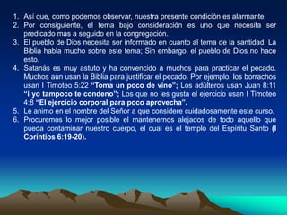 1. Así que, como podemos observar, nuestra presente condición es alarmante.
2. Por consiguiente, el tema bajo consideración es uno que necesita ser
predicado mas a seguido en la congregación.
3. El pueblo de Dios necesita ser informado en cuanto al tema de la santidad. La
Biblia habla mucho sobre este tema; Sin embargo, el pueblo de Dios no hace
esto.
4. Satanás es muy astuto y ha convencido a muchos para practicar el pecado.
Muchos aun usan la Biblia para justificar el pecado. Por ejemplo, los borrachos
usan I Timoteo 5:22 “Toma un poco de vino”; Los adúlteros usan Juan 8:11
“i yo tampoco te condeno”; Los que no les gusta el ejercicio usan I Timoteo
4:8 “El ejercicio corporal para poco aprovecha”.
5. Le animo en el nombre del Señor a que considere cuidadosamente este curso.
6. Procuremos lo mejor posible el mantenernos alejados de todo aquello que
pueda contaminar nuestro cuerpo, el cual es el templo del Espíritu Santo (I
Coríntios 6:19-20).
 