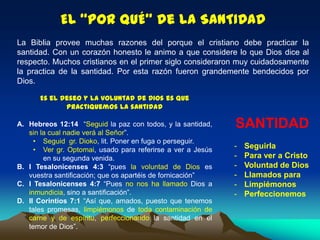 El “POR QUÉ” de la SANTIDAD
La Biblia provee muchas razones del porque el cristiano debe practicar la
santidad. Con un corazón honesto le animo a que considere lo que Dios dice al
respecto. Muchos cristianos en el primer siglo consideraron muy cuidadosamente
la practica de la santidad. Por esta razón fueron grandemente bendecidos por
Dios.
Es el deseo y la voluntad de Dios es que
practiquemos la santidad
A. Hebreos 12:14 “Seguid la paz con todos, y la santidad,
sin la cual nadie verá al Señor”.
• Seguid gr. Dioko, lit. Poner en fuga o perseguir.
• Ver gr. Optomai, usado para referirse a ver a Jesús
en su segunda venida.
B. I Tesalonicenses 4:3 “pues la voluntad de Dios es
vuestra santificación; que os apartéis de fornicación”
C. I Tesalonicenses 4:7 “Pues no nos ha llamado Dios a
inmundicia, sino a santificación”.
D. II Corintios 7:1 “Así que, amados, puesto que tenemos
tales promesas, limpiémonos de toda contaminación de
carne y de espíritu, perfeccionando la santidad en el
temor de Dios”.
SANTIDAD
- Seguirla
- Para ver a Cristo
- Voluntad de Dios
- Llamados para
- Limpiémonos
- Perfeccionemos
 