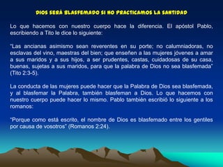Dios será blasfemado si no practicamos la santidad
Lo que hacemos con nuestro cuerpo hace la diferencia. El apóstol Pablo,
escribiendo a Tito le dice lo siguiente:
“Las ancianas asimismo sean reverentes en su porte; no calumniadoras, no
esclavas del vino, maestras del bien; que enseñen a las mujeres jóvenes a amar
a sus maridos y a sus hijos, a ser prudentes, castas, cuidadosas de su casa,
buenas, sujetas a sus maridos, para que la palabra de Dios no sea blasfemada”
(Tito 2:3-5).
La conducta de las mujeres puede hacer que la Palabra de Dios sea blasfemada,
y al blasfemar la Palabra, también blasfeman a Dios. Lo que hacemos con
nuestro cuerpo puede hacer lo mismo. Pablo también escribió lo siguiente a los
romanos:
“Porque como está escrito, el nombre de Dios es blasfemado entre los gentiles
por causa de vosotros” (Romanos 2:24).
 