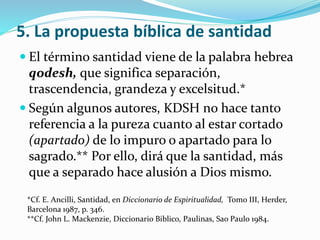 5. La propuesta bíblica de santidad 
 El término santidad viene de la palabra hebrea 
qodesh, que significa separación, 
trascendencia, grandeza y excelsitud.* 
 Según algunos autores, KDSH no hace tanto 
referencia a la pureza cuanto al estar cortado 
(apartado) de lo impuro o apartado para lo 
sagrado.** Por ello, dirá que la santidad, más 
que a separado hace alusión a Dios mismo. 
*Cf. E. Ancilli, Santidad, en Diccionario de Espiritualidad, Tomo III, Herder, 
Barcelona 1987, p. 346. 
**Cf. John L. Mackenzie, Diccionario Biblico, Paulinas, Sao Paulo 1984. 
 