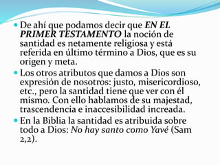  De ahí que podamos decir que EN EL 
PRIMER TESTAMENTO la noción de 
santidad es netamente religiosa y está 
referida en último término a Dios, que es su 
origen y meta. 
 Los otros atributos que damos a Dios son 
expresión de nosotros: justo, misericordioso, 
etc., pero la santidad tiene que ver con él 
mismo. Con ello hablamos de su majestad, 
trascendencia e inaccesibilidad increada. 
 En la Biblia la santidad es atribuida sobre 
todo a Dios: No hay santo como Yavé (Sam 
2,2). 
 