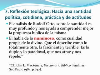 7. Reflexión teológica: Hacia una santidad 
política, cotidiana, práctica y de actitudes 
 El análisis de Rudolf Otto, sobre la santidad es 
muy profundo y nos ayuda a comprender mejor 
la propuesta bíblica de la misma. 
 El habla de lo numinoso, como cualidad 
propia de lo divino. Que el describe como lo 
totalmente otro, la fascinante y terrible. Es lo 
duplo y lo paradoxal, que nos atrae y nos 
repele.* 
*Cf. John L. Mackenzie, Diccionario Biblico, Paulinas, 
Sao Paulo 1984, p.847). 
 