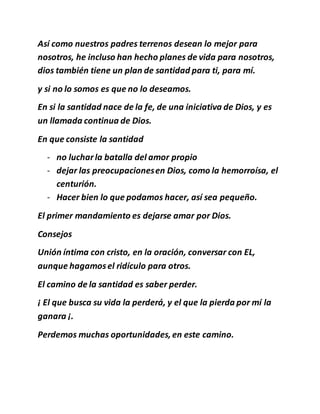 Así como nuestros padres terrenos desean lo mejor para
nosotros, he incluso han hecho planes de vida para nosotros,
dios también tiene un plan de santidad para ti, para mí.
y si no lo somos es que no lo deseamos.
En si la santidad nace de la fe, de una iniciativa de Dios, y es
un llamada continua de Dios.
En que consiste la santidad
- no lucharla batalla del amor propio
- dejar las preocupacionesen Dios, como la hemorroísa, el
centurión.
- Hacer bien lo que podamos hacer, así sea pequeño.
El primer mandamiento es dejarse amar por Dios.
Consejos
Unión íntima con cristo, en la oración, conversar con EL,
aunque hagamosel ridículo para otros.
El camino de la santidad es saber perder.
¡ El que busca su vida la perderá, y el que la pierda por mí la
ganara ¡.
Perdemos muchas oportunidades, en este camino.
 