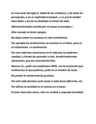 En una carta del siglo II, habla de los cristianos, y de cómo les
perseguían, y no se explicabael porqué., y es que la verdad
hace daño, y los de tu alrededor te harán de todo.
¡Bienaventuradoscuando por mi causa os persigan ¡
Otro consejo no tener apegos.
No dejar entrar en nosotros un mal sentimiento.
Por ejemplo los sentimientos no cuentan en el islam, pero en
el cristianismo es sentimiento.
Por otro lado hay situaciones en la vida que no podemos
cambiar, y hemos de aprender a vivir, bendiciendoestas
situaciones, que son voluntad de Dios.
Marcos 11., pedir con confianzaa DIOS, con la convicción que
recibiremos lo que pedimos, pedir en el nombre de Jesús.
No perder la calma anta las pruebas.
Por otro lado decimos seria santo si todo fuese diferente, etc.
Por último la santidad es el camino en el amor.
El amor tiene dos raíces, vivir en verdad, y segundo humildad.
 