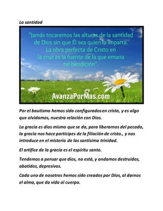 La santidad
Por el bautismo hemos sido configuradosen cristo, y es algo
que olvidamos, nuestra relación con Dios.
La gracia es dios mismo que se da, para liberarnos del pecado,
la gracia nos hace participes de la filiación de cristo., y nos
introduce en el misterio de las santísima trinidad.
El artífice de la gracia es el espíritu santo.
Tendemos a pensar que dios, no está, y andamos destruidos,
abatidos, depresivos.
Cada uno de nosotros hemos sido creados por Dios, al darnos
el alma, que da vida al cuerpo.
 