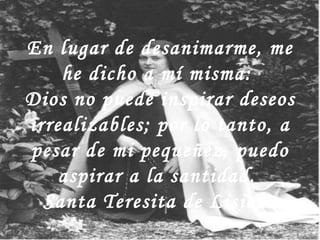 En lugar de desanimarme, me he dicho a mí misma:  Dios no puede inspirar deseos irrealizables; por lo tanto, a pesar de mi pequeñez, puedo aspirar a la santidad.  Santa Teresita de Lisieux 