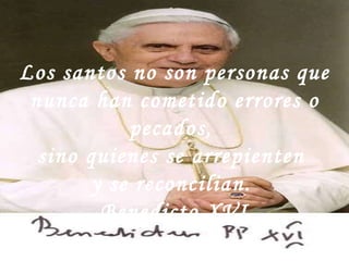 Los santos no son personas que nunca han cometido errores o pecados,  sino quienes se arrepienten  y se reconcilian.  Benedicto XVI 