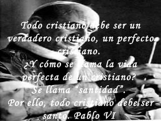 Todo cristiano debe ser un verdadero cristiano, un perfecto cristiano.  ¿Y cómo se llama la vida perfecta de un cristiano?  Se llama “santidad”.  Por ello, todo cristiano debe ser santo. Pablo VI  