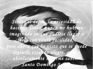 Siento el deseo, la necesidad de hacerme santo; nunca me hubiera imaginado yo que pudiese llegar a serlo con tanta facilidad;  pero ahora que he visto que se puede lograrlo estando alegre, quiero absolutamente hacerme santo.  Santo Domingo Savio  