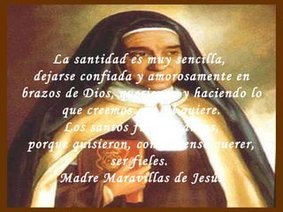 La santidad es muy sencilla,  dejarse confiada y amorosamente en brazos de Dios, queriendo y haciendo lo que creemos que Él quiere. Los santos fueron santos, porque quisieron, con inmenso querer,  ser fieles.  Madre Maravillas de Jesús 