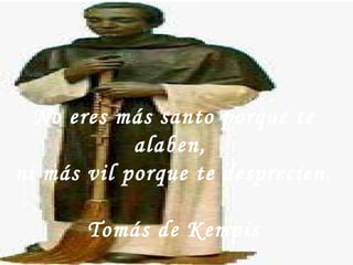 No eres más santo porque te alaben,  ni más vil porque te desprecien.  Tomás de Kempis 