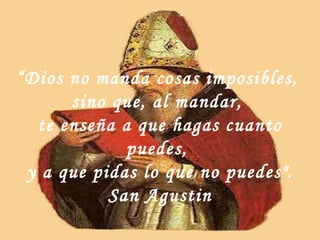 “ Dios no manda cosas imposibles,  sino que, al mandar,  te enseña a que hagas cuanto puedes,  y a que pidas lo que no puedes". San Agustin 