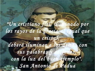 "Un cristiano fiel, iluminado por los rayos de la gracia al igual que un cristal,  deberá iluminar a los demás con sus palabras y acciones,  con la luz del buen ejemplo".  San Antonio de Padua 