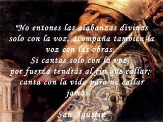 "No entones las alabanzas divinas solo con la voz, acompaña también la voz con las obras.  Si cantas solo con la voz,  por fuerza tendrás al fin que callar;  canta con la vida para no callar jamás."  San Agustin 