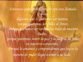 Entonces para poder cumplir con éste llamado Divino,  digamos que sí queremos ser Santos,  porque queremos ser fieles al Amor, Porque queremos ser verdaderos hijos de nuestro Padre,  porque queremos sentir la paz y la alegría de Jesús en nuestros corazones,  Porque lo amamos y comprendemos que ésa es la manera de poder llegar a estar a su lado.   