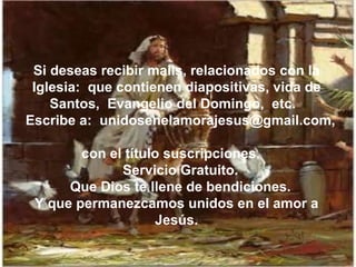 Si deseas recibir mails, relacionados con la Iglesia:  que contienen diapositivas, vida de Santos,  Evangelio del Domingo,  etc.  Escribe a:  unidosenelamorajesus@gmail.com,  con el título suscripciones.  Servicio Gratuito. Que Dios te llene de bendiciones. Y que permanezcamos unidos en el amor a Jesús. 