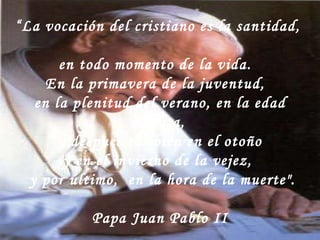 “ La vocación del cristiano es la santidad,  en todo momento de la vida.  En la primavera de la juventud,  en la plenitud del verano, en la edad madura,   y después también en el otoño  y en el invierno de la vejez,   y por último,  en la hora de la muerte". Papa Juan Pablo II 