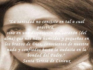 "La santidad no consiste en tal o cual práctica,  sino en una disposición del corazón (del alma) que nos hace humildes y pequeños en los brazos de Dios, conscientes de nuestra nada y confiados hasta la audacia en la bondad del Padre."  Santa Teresa de Lisieux 
