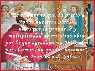"Es el amor lo que da precio a todas nuestras obras;  no es por la grandeza y multiplicidad de nuestras obras por lo que agradamos a Dios, sino por el amor con que las hacemos".  San Francisco de Sales 