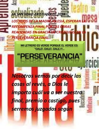 LA SANTIDAD CRISTIANA CC 2016
LOS HIJOS DE LA MADRE IGLESIA, ESPERAN LA
RECOMPENZA FINAL POR LAS OBRAS
REALIZADAS EN GRACIA DE CRISTOJESS, EN LA
PERSEVERANCIA FINAL..
Nosotros vemos por decir las
cosas al revés, a Dios le
importa cuál va a ser nuestro
final, premio o castigo, pues
serremos juzgados según
 