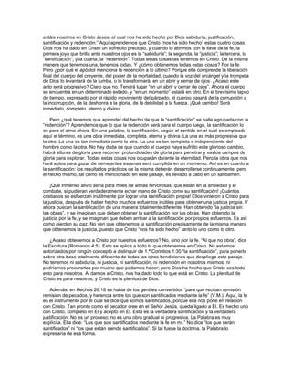 estáis vosotros en Cristo Jesús, el cual nos ha sido hecho por Dios sabiduría, justificación,
santificación y redención.” Aquí aprendemos que Cristo “nos ha sido hecho” estas cuatro cosas.
Dios nos ha dado en Cristo un cofrecito precioso, y cuando lo abrimos con la llave de la fe, la
primera joya que brilla ante nuestros ojos es la “sabiduría”; la segunda, la “justicia”; la tercera, la
“santificación”; y la cuarta, la “redención”. Todas estas cosas las tenemos en Cristo. De la misma
manera que tenemos una, tenemos todas. Y ¿cómo obtenemos todas estas cosas? Por la fe.
Pero ¿por qué el apóstol menciona la redención a lo último? Porque ella comprende la liberación
final del cuerpo del creyente, del poder de la mortalidad, cuando la voz del arcángel y la trompeta
de Dios lo levantará de la tumba, o lo transformará, en un abrir y cerrar de ojos. ¿Acaso este
acto será progresivo? Claro que no. Tendrá lugar “en un abrir y cerrar de ojos”. Ahora el cuerpo
se encuentra en un determinado estado, y “en un momento” estará en otro. En el brevísimo lapso
de tiempo, expresado por el rápido movimiento del párpado, el cuerpo pasará de la corrupción a
la incorrupción, de la deshonra a la gloria, de la debilidad a la fuerza. ¡Qué cambio! Será
inmediato, completo, eterno y divino.

    Pero ¿qué tenemos que aprender del hecho de que la “santificación” se halle agrupada con la
“redención”? Aprendemos que lo que la redención será para el cuerpo luego, la santificación lo
es para el alma ahora. En una palabra, la santificación, según el sentido en el cual es empleado
aquí el término, es una obra inmediata, completa, eterna y divina. La una es más progresiva que
la otra. La una es tan inmediata como la otra. La una es tan completa e independiente del
hombre como la otra. No hay duda de que cuando el cuerpo haya sufrido este glorioso cambio,
habrá alturas de gloria para recorrer, profundidades de gloria para penetrar y vastos campos de
gloria para explorar. Todas estas cosas nos ocuparán durante la eternidad. Pero la obra que nos
hará aptos para gozar de semejantes escenas será cumplida en un momento. Así es en cuanto a
la santificación: los resultados prácticos de la misma deberán desarrollarse continuamente; pero
el hecho mismo, tal como es mencionado en este pasaje, es llevado a cabo en un santiamén.

    ¡Qué inmenso alivio sería para miles de almas fervorosas, que están en la ansiedad y el
combate, si pudieran verdaderamente echar mano de Cristo como su santificación! ¡Cuántos
cristianos se esfuerzan inútilmente por lograr una santificación propia! Ellos vinieron a Cristo para
la justicia, después de haber hecho muchos esfuerzos inútiles para obtener una justicia propia. Y
ahora buscan la santificación de una manera totalmente diferente. Han obtenido “la justicia sin
las obras”, y se imaginan que deben obtener la santificación por las obras. Han obtenido la
justicia por la fe, y se imaginan que deben arribar a la santificación por propios esfuerzos. Es así
como pierden su paz. No ven que obtenemos la santificación precisamente de la misma manera
que obtenemos la justicia, puesto que Cristo “nos ha sido hecho” tanto lo uno como lo otro.

   ¿Acaso obtenemos a Cristo por nuestros esfuerzos? No, sino por la fe. “Al que no obra”, dice
la Escritura (Romanos 4:5). Esto se aplica a todo lo que obtenemos en Cristo. No estamos
autorizados por ningún concepto a distinguir de 1.ª Corintios 1:30 “la santificación”, para ponerla
sobre otra base totalmente diferente de todas las otras bendiciones que despliega este pasaje.
No tenemos ni sabiduría, ni justicia, ni santificación, ni redención en nosotros mismos; ni
podríamos procurarlas por mucho que podamos hacer; pero Dios ha hecho que Cristo sea todo
esto para nosotros. Al darnos a Cristo, nos ha dado todo lo que está en Cristo. La plenitud de
Cristo es para nosotros, y Cristo es la plenitud de Dios.

   Además, en Hechos 26:18 se habla de los gentiles convertidos “para que reciban remisión
remisión de pecados, y herencia entre los que son santificados mediante la fe” (V.M.). Aquí, la fe
es el instrumento por el cual se dice que somos santificados, porque ella nos pone en relación
con Cristo. Tan pronto como el pecador cree en el Señor Jesús, queda ligado a Él. Es hecho uno
con Cristo, completo en Él y acepto en Él. Ésta es la verdadera santificación y la verdadera
justificación. No es un proceso; no es una obra gradual ni progresiva. La Palabra es muy
explícita. Ella dice: “Los que son santificados mediante la fe en mí.” No dice “los que serán
santificados” ni “los que están siendo santificados”. Si tal fuese la doctrina, la Palabra lo
expresaría de esa forma.
 
