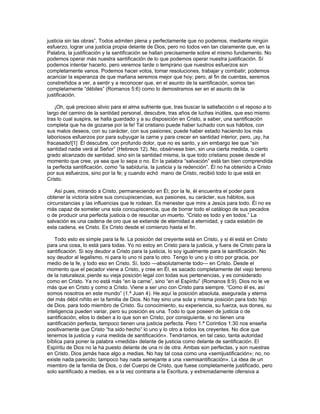 justicia sin las obras”. Todos admiten plena y perfectamente que no podemos, mediante ningún
esfuerzo, lograr una justicia propia delante de Dios; pero no todos ven tan claramente que, en la
Palabra, la justificación y la santificación se hallan precisamente sobre el mismo fundamento. No
podemos operar más nuestra santificación de lo que podemos operar nuestra justificación. Sí
podemos intentar hacerlo, pero veremos tarde o temprano que nuestros esfuerzos son
completamente vanos. Podemos hacer votos, tomar resoluciones, trabajar y combatir; podemos
acariciar la esperanza de que mañana seremos mejor que hoy; pero, al fin de cuentas, seremos
constreñidos a ver, a sentir y a reconocer que, en el asunto de la santificación, somos tan
completamente “débiles” (Romanos 5:6) como lo demostramos ser en el asunto de la
justificación.

    ¡Oh, qué precioso alivio para el alma sufriente que, tras buscar la satisfacción o el reposo a lo
largo del camino de la santidad personal, descubre, tras años de luchas inútiles, que eso mismo
tras lo cual suspira, se halla guardado y a su disposición en Cristo, a saber, una santificación
completa que ha de gozarse por la fe! Tal cristiano puede haber luchado con sus hábitos, con
sus malos deseos, con su carácter, con sus pasiones; puede haber estado haciendo los más
laboriosos esfuerzos por para subyugar la carne y para crecer en santidad interior, pero, ¡ay, ha
fracasado![1] Él descubre, con profundo dolor, que no es santo, y sin embargo lee que “sin
santidad nadie verá al Señor” (Hebreos 12). No, obsérvese bien, sin una cierta medida, o cierto
grado alcanzado de santidad, sino sin la santidad misma, la que todo cristiano posee desde el
momento que cree, ya sea que lo sepa o no. En la palabra “salvación” está tan bien comprendida
la perfecta santificación, como “la sabiduría, la justicia y la redención”. Él no ha obtenido a Cristo
por sus esfuerzos, sino por la fe; y cuando echó mano de Cristo, recibió todo lo que está en
Cristo.

    Así pues, mirando a Cristo, permaneciendo en Él, por la fe, él encuentra el poder para
obtener la victoria sobre sus concupiscencias, sus pasiones, su carácter, sus hábitos, sus
circunstancias y las influencias que le rodean. Es menester que mire a Jesús para todo. Él no es
más capaz de someter una sola concupiscencia, que de borrar todo el catálogo de sus pecados
o de producir una perfecta justicia o de resucitar un muerto. “Cristo es todo y en todos.” La
salvación es una cadena de oro que se extiende de eternidad a eternidad, y cada eslabón de
esta cadena, es Cristo. Es Cristo desde el comienzo hasta el fin.

    Todo esto es simple para la fe. La posición del creyente está en Cristo, y si él está en Cristo
para una cosa, lo está para todas. Yo no estoy en Cristo para la justicia, y fuera de Cristo para la
santificación. Si soy deudor a Cristo para la justicia, lo soy igualmente para la santificación. No
soy deudor al legalismo, ni para lo uno ni para lo otro. Tengo lo uno y lo otro por gracia, por
medio de la fe, y todo eso en Cristo. Sí, todo —absolutamente todo— en Cristo. Desde el
momento que el pecador viene a Cristo, y cree en Él, es sacado completamente del viejo terreno
de la naturaleza; pierde su vieja posición legal con todas sus pertenencias, y es considerado
como en Cristo. Ya no está más “en la carne”, sino “en el Espíritu” (Romanos 8:9). Dios no le ve
más que en Cristo y como a Cristo. Viene a ser uno con Cristo para siempre. “Como él es, así
somos nosotros en este mundo” (1.ª Juan 4). He aquí la posición absoluta, asegurada y eterna
del más débil niñito en la familia de Dios. No hay sino una sola y misma posición para todo hijo
de Dios, para todo miembro de Cristo. Su conocimiento, su experiencia, su fuerza, sus dones, su
inteligencia pueden variar, pero su posición es una. Todo lo que poseen de justicia o de
santificación, ellos lo deben a lo que son en Cristo; por consiguiente, si no tienen una
santificación perfecta, tampoco tienen una justicia perfecta. Pero 1.ª Corintios 1:30 nos enseña
positivamente que Cristo “ha sido hecho” lo uno y lo otro a todos los creyentes. No dice que
tenemos la justicia y «una medida de santificación». Tendríamos, en tal caso, tanta autoridad
bíblica para poner la palabra «medida» delante de justicia como delante de santificación. El
Espíritu de Dios no la ha puesto delante de una ni de otra. Ambas son perfectas, y son nuestras
en Cristo. Dios jamás hace algo a medias. No hay tal cosa como una «semijustificación»; no, no
existe nada parecido; tampoco hay nada semejante a una «semisantificación». La idea de un
miembro de la familia de Dios, o del Cuerpo de Cristo, que fuese completamente justificado, pero
solo santificado a medias, es a la vez contraria a la Escritura, y extremadamente ofensiva a
 