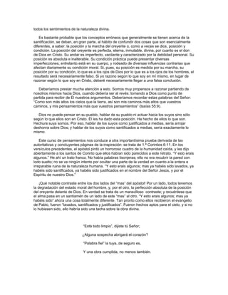 todos los sentimientos de la naturaleza divina.

    Es bastante probable que los conceptos erróneos que generalmente se tienen acerca de la
santificación, se deban, en gran parte, al hábito de confundir dos cosas que son esencialmente
diferentes, a saber: la posición y la marcha del creyente o, como a veces se dice, posición y
condición. La posición del creyente es perfecta, eterna, inmutable, divina, por cuanto es el don
de Dios en Cristo. Su andar es imperfecto, vacilante y caracterizado por la debilidad personal. Su
posición es absoluta e inalterable. Su condición práctica puede presentar diversas
imperfecciones, entretanto está en su cuerpo, y rodeado de diversas influencias contrarias que
afectan diariamente su condición moral. Si, pues, su posición es medida por su marcha, su
posición por su condición, lo que es a los ojos de Dios por lo que es a los ojos de los hombres, el
resultado será necesariamente falso. Si yo razono según lo que soy en mí mismo, en lugar de
razonar según lo que soy en Cristo, deberé necesariamente llegar a una falsa conclusión.

   Deberíamos prestar mucha atención a esto. Somos muy propensos a razonar partiendo de
nosotros mismos hacia Dios, cuando debería ser al revés: tomando a Dios como punto de
partida para recibir de Él nuestros argumentos. Deberíamos recordar estas palabras del Señor:
“Como son más altos los cielos que la tierra, así son mis caminos más altos que vuestros
caminos, y mis pensamientos más que vuestros pensamientos” (Isaías 55:9).

   Dios no puede pensar en su pueblo, hablar de su pueblo ni actuar hacia los suyos sino sólo
según lo que ellos son en Cristo. Él les ha dado esta posición. Ha hecho de ellos lo que son.
Hechura suya somos. Por eso, hablar de los suyos como justificados a medias, sería arrojar
deshonra sobre Dios; y hablar de los suyos como santificados a medias, sería exactamente lo
mismo.

    Este curso de pensamientos nos conduce a otra importantísima prueba derivada de las
autoritativas y concluyentes páginas de la inspiración: se trata de 1.ª Corintios 6:11. En los
versículos precedentes, el apóstol pintó un horroroso cuadro de la humanidad caída, y les dijo
abiertamente a los santos de Corinto que ellos habían sido parecidos a este retrato. “Y esto erais
algunos.” He ahí un trato franco. No había palabras lisonjeras; ello no era recubrir la pared con
lodo suelto; no se ve ningún intento por ocultar una parte de la verdad en cuanto a la entera e
irreparable ruina de la naturaleza humana. “Y esto erais algunos; mas ya habéis sido lavados, ya
habéis sido santificados, ya habéis sido justificados en el nombre del Señor Jesús, y por el
Espíritu de nuestro Dios.”

    ¡Qué notable contraste entre los dos lados del “mas” del apóstol! Por un lado, todos tenemos
la degradación del estado moral del hombre, y, por el otro, la perfección absoluta de la posición
del creyente delante de Dios. En verdad se trata de un maravilloso contraste; y recuérdese que
el alma pasa en un santiamén de un lado de este “mas” al otro. “Y esto erais algunos; mas ya
habéis sido” ahora una cosa totalmente diferente. Tan pronto como ellos recibieron el evangelio
de Pablo, fueron “lavados, santificados y justificados”. Fueron hechos aptos para el cielo, y si no
lo hubiesen sido, ello habría sido una tacha sobre la obra divina.



                              “Está todo limpio”, dijiste tú Señor;

                              ¿Alguna sospecha abrigará el corazón?

                              “Palabra fiel” la tuya, de seguro es,

                              Y una obra cumplida, no menos también.
 