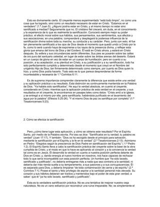 Esto es divinamente cierto. El creyente menos experimentado “está todo limpio”, no como una
cosa que ha logrado, sino como un resultado necesario de estar en Cristo. “Estamos en el
verdadero” (1.ª Juan 5). ¿Alguno podría estar en Cristo, y al mismo tiempo no estar sino
santificado a medias? Seguramente que no. El cristiano fiel crecerá, sin duda, en el conocimiento
y la experiencia de lo que es realmente la santificación. Conocerá siempre mejor su poder
práctico, el efecto moral sobre sus hábitos, sus pensamientos, sus sentimientos, sus afectos y
sus asociaciones; en una palabra, comprenderá y desplegará la poderosa influencia de la
santificación divina sobre toda su marcha, su conducta y su carácter. Pero, junto con esto, él fue
tan plenamente santificado a los ojos de Dios desde el momento que quedó unido a Cristo por la
fe, como lo será cuando haya de exponerse a los rayos de la presencia divina, y reflejar esta
gloria que emana del trono de Dios y del Cordero. Él está en Cristo ahora, y estará en Cristo
después. Su esfera y sus circunstancias serán diferentes. Sus pies se posarán sobre las calles
de oro puro del santuario celestial, en lugar de estar sobre las áridas arenas del desierto. Estará
en un cuerpo de gloria en vez de estar en un cuerpo de humillación; pero en cuanto a su
posición, a su aceptación, a su plenitud en Cristo, a su justificación y a su santificación, todo ha
sido perfectamente cumplido y determinado desde el momento que creyó en el Nombre del
unigénito Hijo de Dios; tan firmemente determinado como siempre, por cuanto es Dios quien lo
hizo, y como Dios podía hacerlo. Todo esto es lo que parece desprenderse de forma
incontestable y necesaria de 1.ª Corintios 6:11.

   Es de suprema importancia comprender claramente la diferencia que existe entre una verdad
y su aplicación práctica o su resultado. Esta distinción es continuamente mantenida en la Palabra
de Dios. “Ya habéis sido santificados”. He aquí la verdad absoluta, en cuanto al creyente,
considerado en Cristo; mientras que la aplicación práctica de esta verdad en el creyente, y sus
resultados en el creyente, la encontramos en pasajes tales como éstos: “Cristo amó a la iglesia,
y se entregó a sí mismo por ella, para santificarla, habiéndola purificado en el lavamiento del
agua por la palabra” (Efesios 5:25-26). “Y el mismo Dios de paz os santifique por completo” (1.ª
Tesalonicenses 5:23).




2. Cómo se efectúa la santificación



    Pero ¿cómo tiene lugar esta aplicación, y cómo se obtiene este resultado? Por el Espíritu
Santo, por medio de la Palabra escrita. Por eso se dice: “Santifícalos en tu verdad; tu palabra es
verdad” (Juan 17:17). Y también: “Dios os ha escogido desde el principio para salvación,
mediante la santificación por el Espíritu y la fe en la verdad” (2.ª Tesalonicenses 2:13). Asimismo
en Pedro: “Elegidos según la presciencia de Dios Padre en santificación del Espíritu” ( 1.ª Pedro
1:2). El Espíritu Santo lleva a cabo la santificación práctica del creyente sobre la base de la obra
cumplida de Cristo, y el modo en que lo hace es aplicando al corazón y a la conciencia la verdad
tal como es en Jesús. Él desarrolla la verdad en cuanto a nuestra posición perfecta delante de
Dios en Cristo; y, dando energía al nuevo hombre en nosotros, nos hace capaces de rechazar
todo lo que sería incompatible con esta posición perfecta. Un hombre que “ha sido lavado,
santificado y justificado”, no debería entregarse más a nada que sea contrario a la santidad, ni
debería dar más rienda suelta a su temperamento, a sus pasiones y a sus concupiscencias. Él
es separado para Dios, y debería limpiarse “de toda contaminación de carne y de espíritu” (2.ª
Corintios 7:1). Posee el santo y feliz privilegio de aspirar a la santidad personal más elevada. Su
corazón y sus hábitos debieran ser traídos y mantenidos bajo el poder de esta gran verdad, a
saber: que él “ya ha sido lavado, santificado y justificado”.

   Ésta es la verdadera santificación práctica. No es una tentativa de mejorar nuestra vieja
naturaleza. No es un vano esfuerzo por reconstruir una ruina irreparable. No; es simplemente el
 