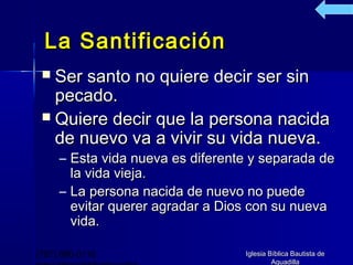 La Santificación
  Ser santo no quiere decir ser sin
   pecado.
  Quiere decir que la persona nacida
   de nuevo va a vivir su vida nueva.
     – Esta vida nueva es diferente y separada de
       la vida vieja.
     – La persona nacida de nuevo no puede
       evitar querer agradar a Dios con su nueva
       vida.

(787) 890-0118                    Iglesia Bíblica Bautista de
                                           Aguadilla
 