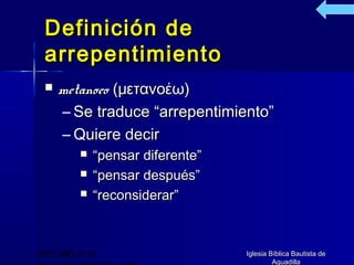 Definición de
  arrepentimiento
     metanoeo (μετανοέω)
      – Se traduce “arrepentimiento”
      – Quiere decir
             “pensar diferente”
             “pensar después”
             “reconsiderar”



(787) 890-0118                     Iglesia Bíblica Bautista de
                                            Aguadilla
 