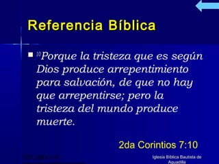 Referencia Bíblica

   10Porque  la tristeza que es según
     Dios produce arrepentimiento
     para salvación, de que no hay
     que arrepentirse; pero la
     tristeza del mundo produce
     muerte.

                     2da Corintios 7:10
(787) 890-0118              Iglesia Bíblica Bautista de
                                     Aguadilla
 