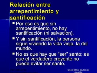 Relación entre
arrepentimiento y
santificación
   Por eso es que sin
    arrepentimiento, no hay
    santificación (ni salvación).
   Y sin santificación, la persona
    sigue viviendo la vida vieja, la del
    mundo.
   No es que hay que “ser” santo; es
    que el verdadero creyente no
    puede evitar ser santo.
(787) 890-0118               Iglesia Bíblica Bautista de
                                      Aguadilla
 