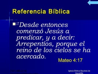 Referencia Bíblica

   17Desde  entonces
     comenzó Jesús a
     predicar, y a decir:
     Arrepentíos, porque el
     reino de los cielos se ha
     acercado.
                   Mateo 4:17

(787) 890-0118         Iglesia Bíblica Bautista de
                                Aguadilla
 