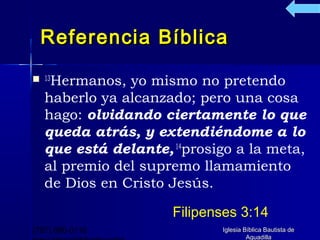 Referencia Bíblica
 13Hermanos,  yo mismo no pretendo
   haberlo ya alcanzado; pero una cosa
   hago: olvidando ciertamente lo que
   queda atrás, y extendiéndome a lo
   que está delante, 14prosigo a la meta,
   al premio del supremo llamamiento
   de Dios en Cristo Jesús.

                     Filipenses 3:14
(787) 890-0118              Iglesia Bíblica Bautista de
                                     Aguadilla
 