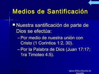 Medios de Santificación

     Nuestra santificación de parte de
      Dios se efectúa:
      – Por medio de nuestra unión con
        Cristo (1 Corintios 1:2, 30).
      – Por la Palabra de Dios (Juan 17:17;
        1ra Timoteo 4:5).


(787) 890-0118                  Iglesia Bíblica Bautista de
                                         Aguadilla
 