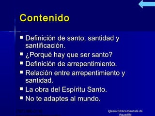 Contenido
     Definición de santo, santidad y
      santificación.
     ¿Porqué hay que ser santo?
     Definición de arrepentimiento.
     Relación entre arrepentimiento y
      santidad.
     La obra del Espíritu Santo.
     No te adaptes al mundo.
(787) 890-0118                  Iglesia Bíblica Bautista de
                                         Aguadilla
 
