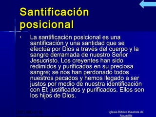 Santificación
  posicional
  •    La santificación posicional es una
       santificación y una santidad que se
       efectúa por Dios a través del cuerpo y la
       sangre derramada de nuestro Señor
       Jesucristo. Los creyentes han sido
       redimidos y purificados en su preciosa
       sangre; se nos han perdonado todos
       nuestros pecados y hemos llegado a ser
       justos por medio de nuestra identificación
       con El; justificados y purificados. Ellos son
       los hijos de Dios.

(787) 890-0118                       Iglesia Bíblica Bautista de
                                              Aguadilla
 