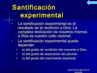 Santificación
    experimental
 •       La santificación experimental es el
         resultado de la rendición a Dios. La
         completa dedicación de nosotros mismos
         a Dios es nuestro culto racional.
 •       La santificación experimental puede
         depender:
     •     a) del grado de rendición del creyente a Dios.
     •     b) del grado de separación del pecado.
     •     c) del grado del crecimiento espiritual.


(787) 890-0118                             Iglesia Bíblica Bautista de
                                                    Aguadilla
 