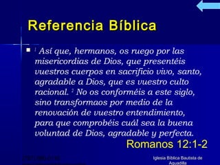 Referencia Bíblica
  1 Así que, hermanos, os ruego por las
    misericordias de Dios, que presentéis
    vuestros cuerpos en sacrificio vivo, santo,
    agradable a Dios, que es vuestro culto
    racional. 2 No os conforméis a este siglo,
    sino transformaos por medio de la
    renovación de vuestro entendimiento,
    para que comprobéis cuál sea la buena
    voluntad de Dios, agradable y perfecta.
                           Romanos 12:1-2
(787) 890-0118                    Iglesia Bíblica Bautista de
                                           Aguadilla
 