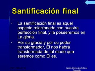 Santificación final
 •    La santificación final es aquel
      aspecto relacionado con nuestra
      perfección final, y la poseeremos en
      La gloria.
 •    Por su gracia y por su poder
      transformador, El nos habrá
      transformada de tal modo que
      seremos como Él es.

(787) 890-0118                 Iglesia Bíblica Bautista de
                                        Aguadilla
 