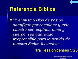 Referencia Bíblica

   23Y  el mismo Dios de paz os
     santifique por completo; y todo
     vuestro ser, espíritu, alma y
     cuerpo, sea guardado
     irreprensible para la venida de
     nuestro Señor Jesucristo.
                 1ra Tesalonicenses 5:23
(787) 890-0118             Iglesia Bíblica Bautista de
                                    Aguadilla
 