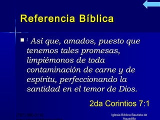 Referencia Bíblica

  1   Así que, amados, puesto que
     tenemos tales promesas,
     limpiémonos de toda
     contaminación de carne y de
     espíritu, perfeccionando la
     santidad en el temor de Dios.
                     2da Corintios 7:1
(787) 890-0118             Iglesia Bíblica Bautista de
                                    Aguadilla
 