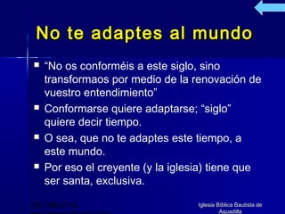 No te adaptes al mundo
    “No os conforméis a este siglo, sino
     transformaos por medio de la renovación de
     vuestro entendimiento”
    Conformarse quiere adaptarse; “siglo”
     quiere decir tiempo.
    O sea, que no te adaptes este tiempo, a
     este mundo.
    Por eso el creyente (y la iglesia) tiene que
     ser santa, exclusiva.

(787) 890-0118                      Iglesia Bíblica Bautista de
                                             Aguadilla
 